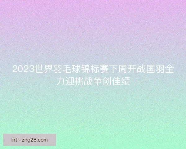 2023世界羽毛球锦标赛下周开战国羽全力迎挑战争创佳绩