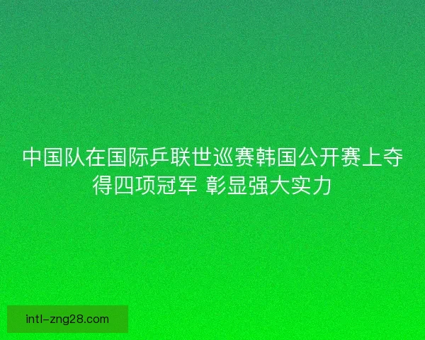 中国队在国际乒联世巡赛韩国公开赛上夺得四项冠军 彰显强大实力