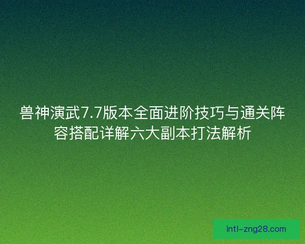 兽神演武7.7版本全面进阶技巧与通关阵容搭配详解六大副本打法解析