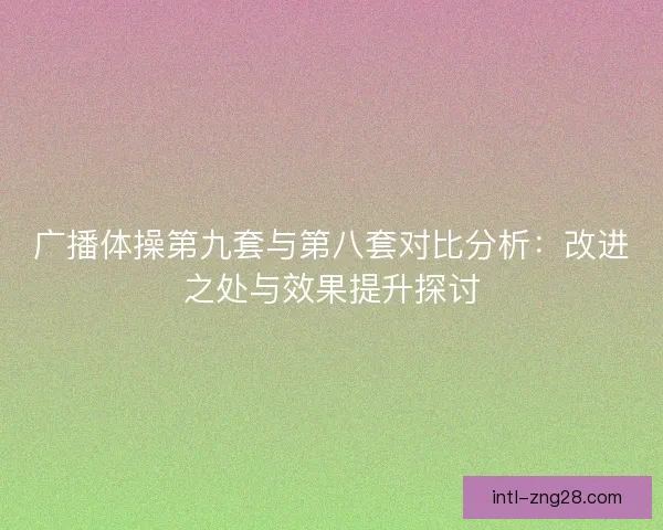 广播体操第九套与第八套对比分析:改进之处与效果提升探讨 广播体操第九套与第八套对比分析:改进之处与效果提升探讨