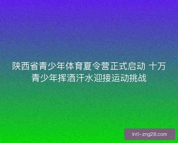 陕西省青少年体育夏令营正式启动 十万青少年挥洒汗水迎接运动挑战