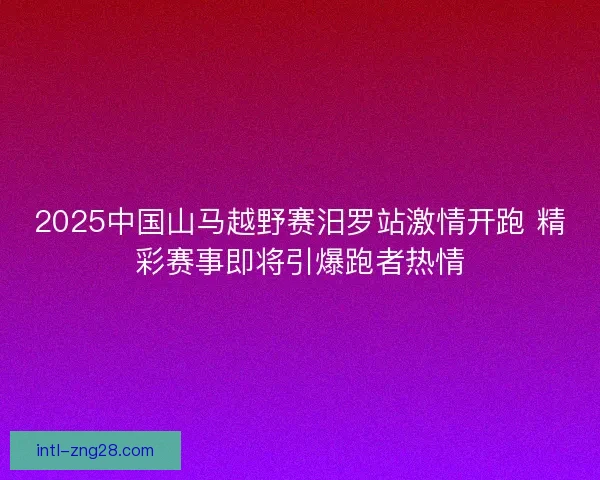 2025中国山马越野赛汨罗站激情开跑 精彩赛事即将引爆跑者热情