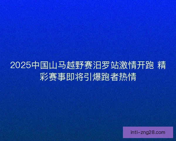 2025中国山马越野赛汨罗站激情开跑 精彩赛事即将引爆跑者热情