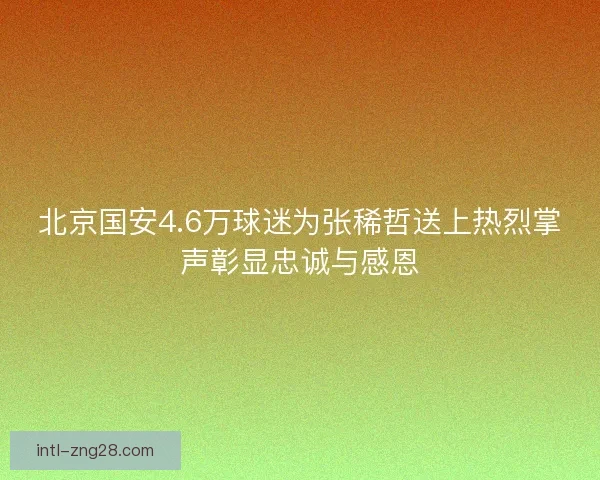 北京国安4.6万球迷为张稀哲送上热烈掌声彰显忠诚与感恩