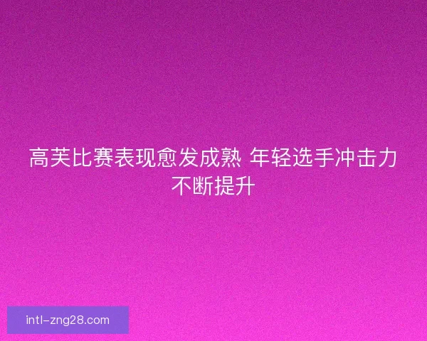 高芙比赛表现愈发成熟 年轻选手冲击力不断提升