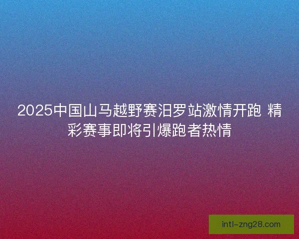 2025中国山马越野赛汨罗站激情开跑 精彩赛事即将引爆跑者热情 2025中国山马越野赛汨罗站激情开跑 精彩赛事即将引爆跑者热情