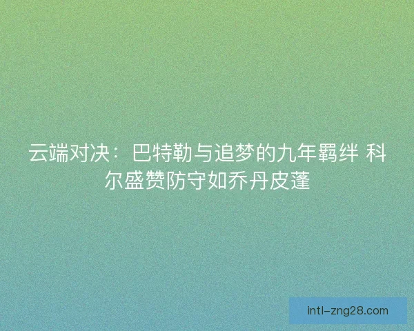 云端对决：巴特勒与追梦的九年羁绊 科尔盛赞防守如乔丹皮蓬