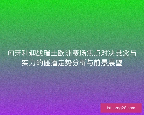 匈牙利迎战瑞士欧洲赛场焦点对决悬念与实力的碰撞走势分析与前景展望