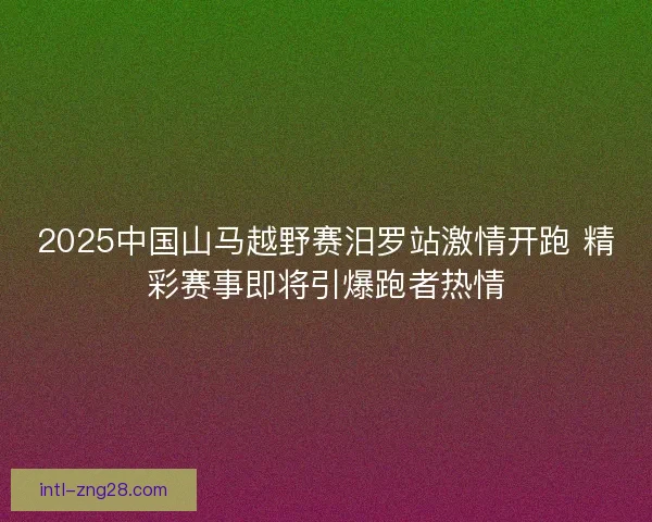 2025中国山马越野赛汨罗站激情开跑 精彩赛事即将引爆跑者热情 2025中国山马越野赛汨罗站激情开跑 精彩赛事即将引爆跑者热情