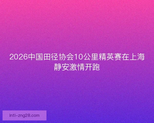 2026中国田径协会10公里精英赛在上海静安激情开跑