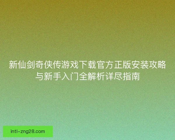新仙剑奇侠传游戏下载官方正版安装攻略与新手入门全解析详尽指南