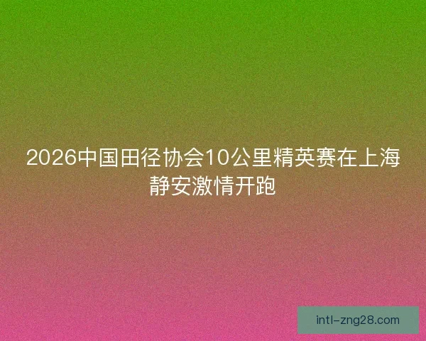2026中国田径协会10公里精英赛在上海静安激情开跑