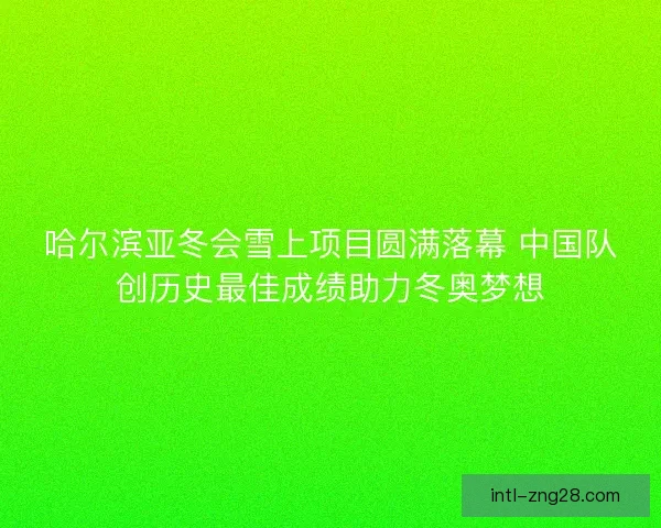 哈尔滨亚冬会雪上项目圆满落幕 中国队创历史最佳成绩助力冬奥梦想