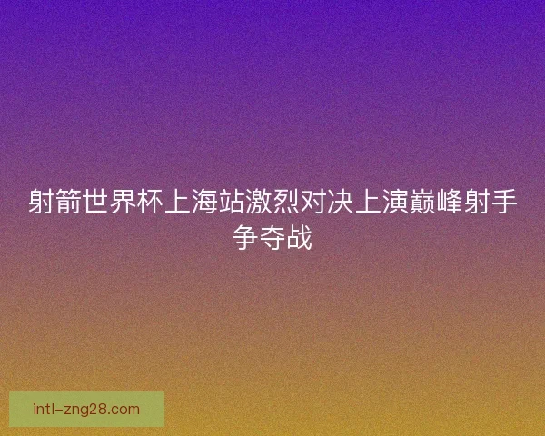 射箭世界杯上海站激烈对决上演巅峰射手争夺战