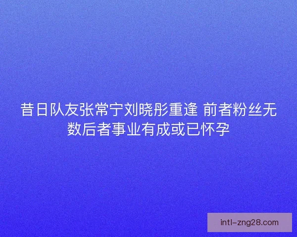 昔日队友张常宁刘晓彤重逢 前者粉丝无数后者事业有成或已怀孕