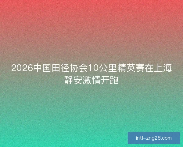 2026中国田径协会10公里精英赛在上海静安激情开跑