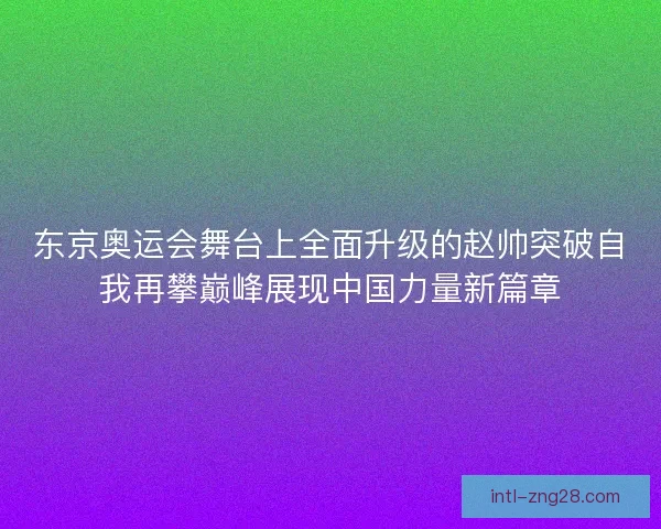 东京奥运会舞台上全面升级的赵帅突破自我再攀巅峰展现中国力量新篇章