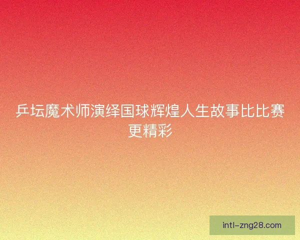 乒坛魔术师演绎国球辉煌人生故事比比赛更精彩