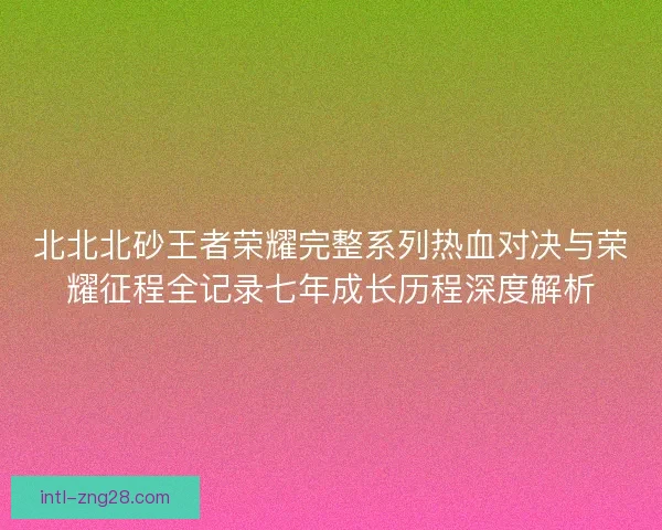 北北北砂王者荣耀完整系列热血对决与荣耀征程全记录七年成长历程深度解析
